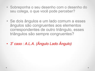 • Sobreponha o seu desenho com o desenho do
seu colega, o que você pode perceber?
• Se dois ângulos e um lado comum a esses
ângulos são congruentes aos elementos
correspondentes de outro triângulo, esses
triângulos são sempre congruentes?
• 3º caso : A.L.A. (Ângulo Lado Ângulo)
 