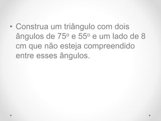 • Construa um triângulo com dois
ângulos de 75o e 55o e um lado de 8
cm que não esteja compreendido
entre esses ângulos.
 