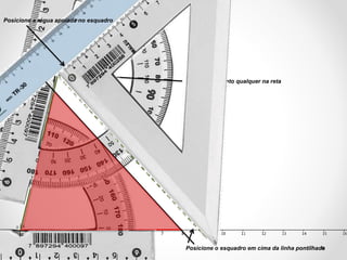 Marque um ponto qualquer na reta
Posicione o esquadro em cima da linha pontilhada
Posicione a régua apoiada no esquadro
 