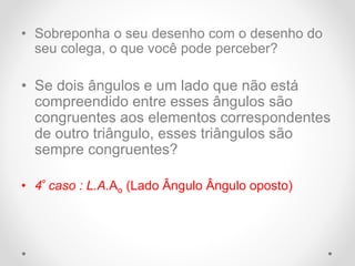 • Sobreponha o seu desenho com o desenho do
seu colega, o que você pode perceber?
• Se dois ângulos e um lado que não está
compreendido entre esses ângulos são
congruentes aos elementos correspondentes
de outro triângulo, esses triângulos são
sempre congruentes?
• 4º caso : L.A.Ao (Lado Ângulo Ângulo oposto)
 