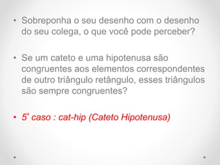 • Sobreponha o seu desenho com o desenho
do seu colega, o que você pode perceber?
• Se um cateto e uma hipotenusa são
congruentes aos elementos correspondentes
de outro triângulo retângulo, esses triângulos
são sempre congruentes?
• 5º caso : cat-hip (Cateto Hipotenusa)
 