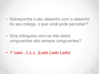• Sobreponha o seu desenho com o desenho
do seu colega, o que você pode perceber?
• Dois triângulos com os três lados
congruentes são sempre congruentes?
• 1º caso : L.L.L. (Lado Lado Lado)
 