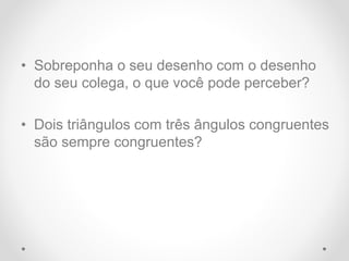• Sobreponha o seu desenho com o desenho
do seu colega, o que você pode perceber?
• Dois triângulos com três ângulos congruentes
são sempre congruentes?
 