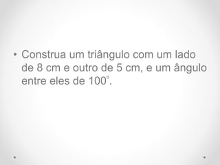 • Construa um triângulo com um lado
de 8 cm e outro de 5 cm, e um ângulo
entre eles de 100º.
 