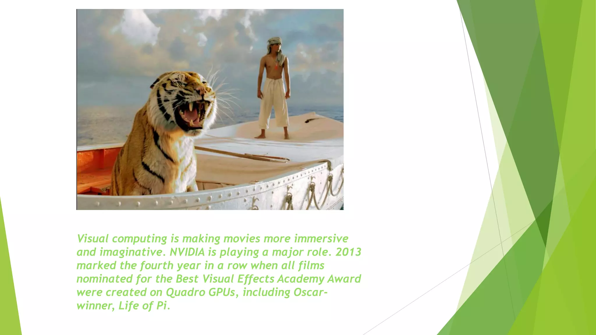 Visual computing is making movies more immersive
and imaginative. NVIDIA is playing a major role. 2013
marked the fourth year in a row when all films
nominated for the Best Visual Effects Academy Award
were created on Quadro GPUs, including Oscar-
winner, Life of Pi.
 
