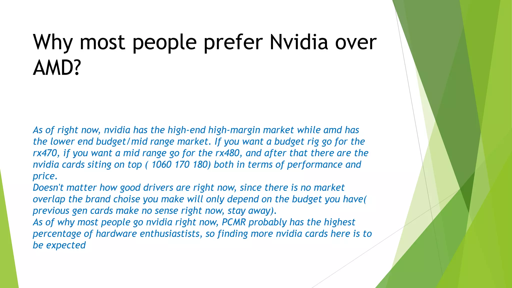 As of right now, nvidia has the high-end high-margin market while amd has
the lower end budget/mid range market. If you want a budget rig go for the
rx470, if you want a mid range go for the rx480, and after that there are the
nvidia cards siting on top ( 1060 170 180) both in terms of performance and
price.
Doesn't matter how good drivers are right now, since there is no market
overlap the brand choise you make will only depend on the budget you have(
previous gen cards make no sense right now, stay away).
As of why most people go nvidia right now, PCMR probably has the highest
percentage of hardware enthusiastists, so finding more nvidia cards here is to
be expected
Why most people prefer Nvidia over
AMD?
 