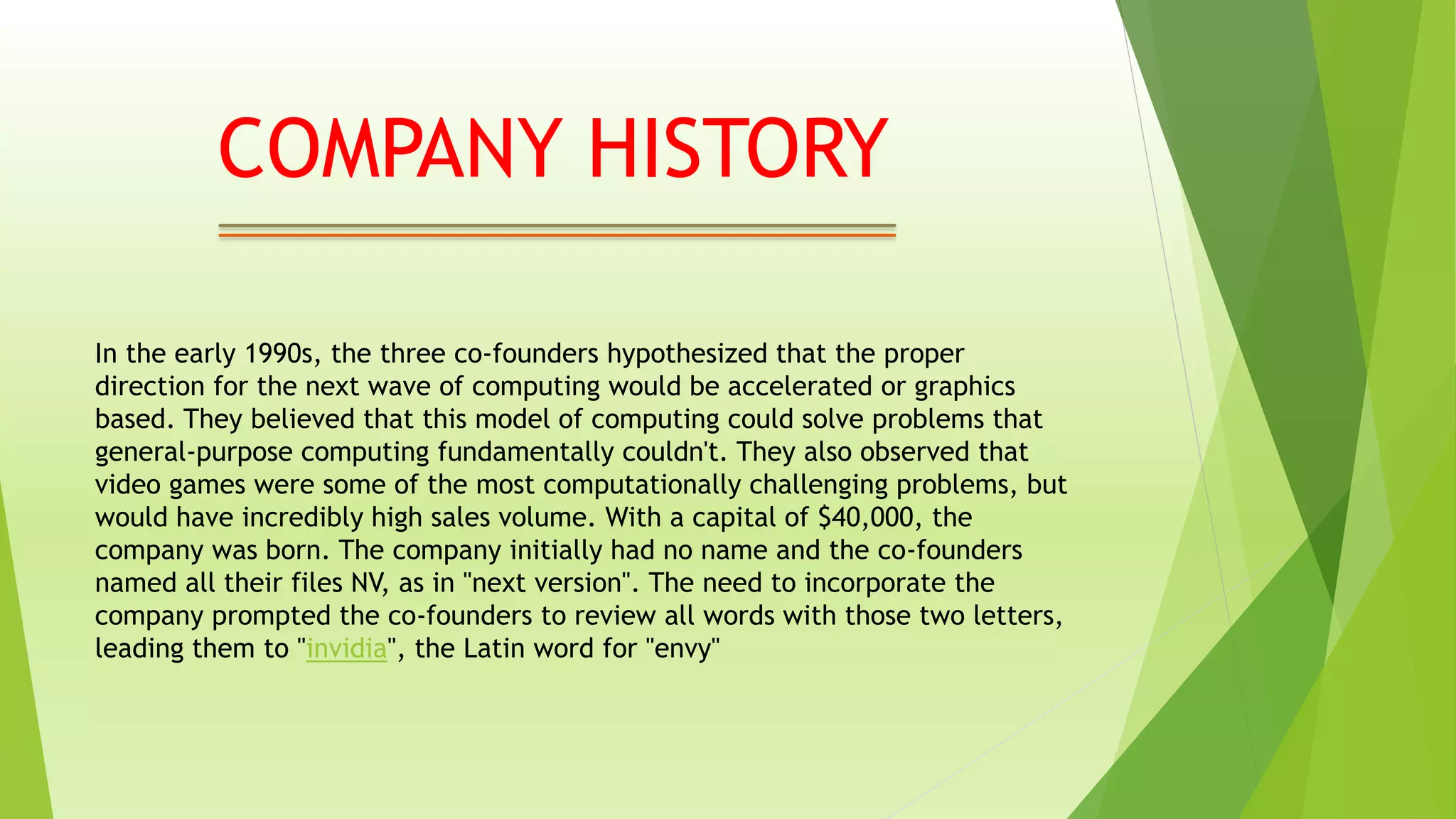 In the early 1990s, the three co-founders hypothesized that the proper
direction for the next wave of computing would be accelerated or graphics
based. They believed that this model of computing could solve problems that
general-purpose computing fundamentally couldn't. They also observed that
video games were some of the most computationally challenging problems, but
would have incredibly high sales volume. With a capital of $40,000, the
company was born. The company initially had no name and the co-founders
named all their files NV, as in "next version". The need to incorporate the
company prompted the co-founders to review all words with those two letters,
leading them to "invidia", the Latin word for "envy"
COMPANY HISTORY
 