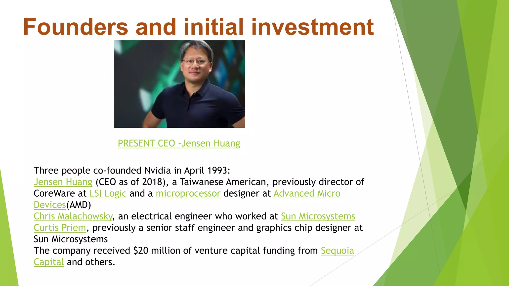 Founders and initial investment
Three people co-founded Nvidia in April 1993:
Jensen Huang (CEO as of 2018), a Taiwanese American, previously director of
CoreWare at LSI Logic and a microprocessor designer at Advanced Micro
Devices(AMD)
Chris Malachowsky, an electrical engineer who worked at Sun Microsystems
Curtis Priem, previously a senior staff engineer and graphics chip designer at
Sun Microsystems
The company received $20 million of venture capital funding from Sequoia
Capital and others.
PRESENT CEO -Jensen Huang
 