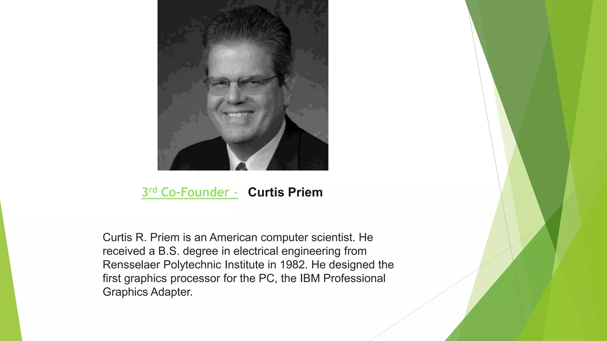 3rd Co-Founder - Curtis Priem
Curtis R. Priem is an American computer scientist. He
received a B.S. degree in electrical engineering from
Rensselaer Polytechnic Institute in 1982. He designed the
first graphics processor for the PC, the IBM Professional
Graphics Adapter.
 