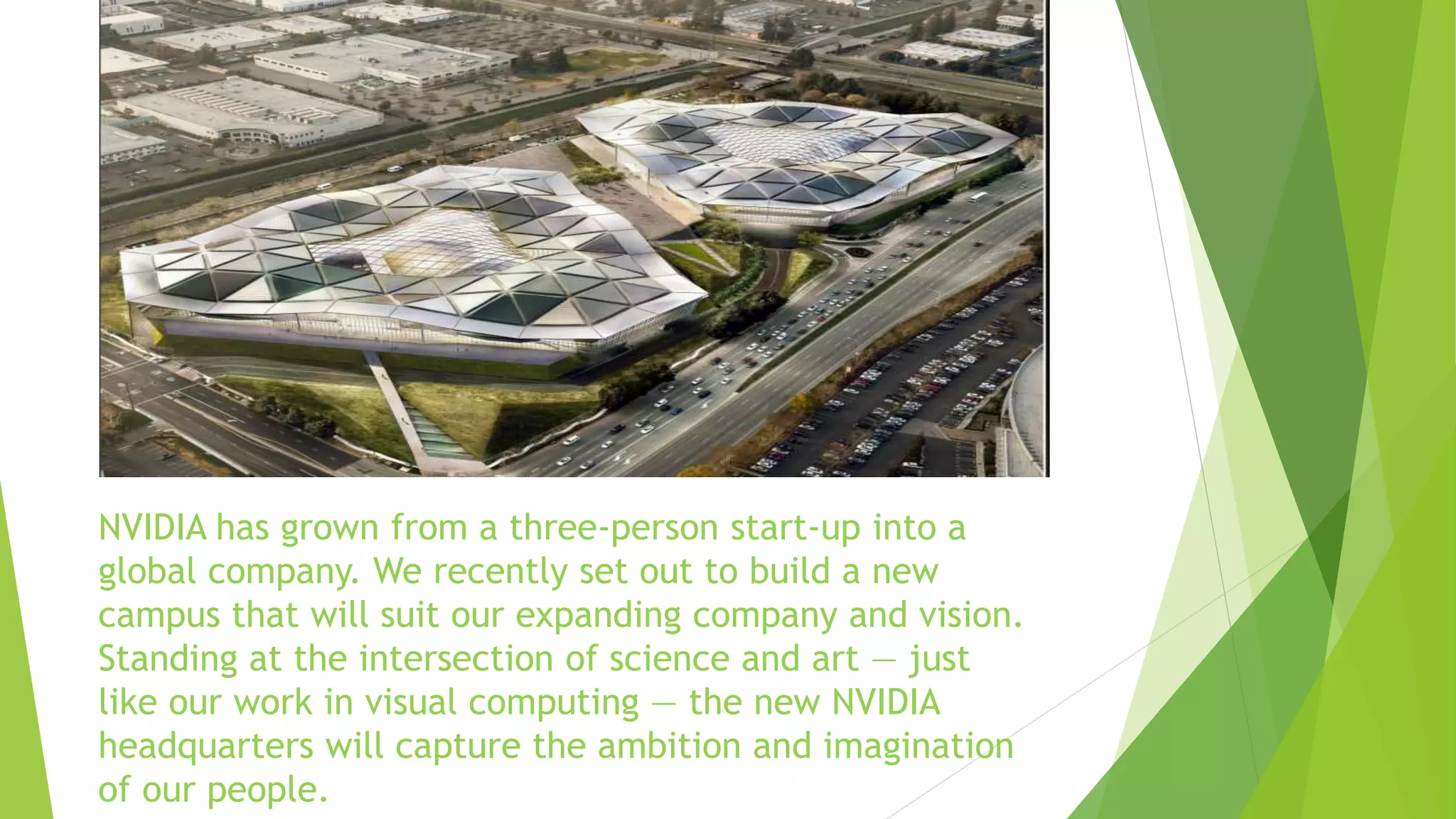 NVIDIA has grown from a three-person start-up into a
global company. We recently set out to build a new
campus that will suit our expanding company and vision.
Standing at the intersection of science and art — just
like our work in visual computing — the new NVIDIA
headquarters will capture the ambition and imagination
of our people.
 