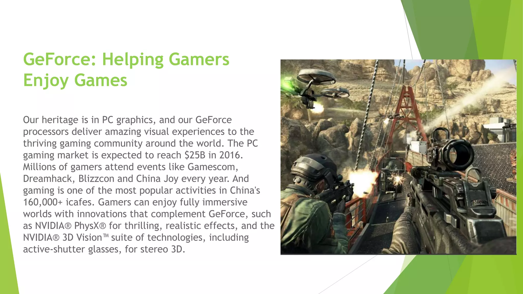 GeForce: Helping Gamers
Enjoy Games
Our heritage is in PC graphics, and our GeForce
processors deliver amazing visual experiences to the
thriving gaming community around the world. The PC
gaming market is expected to reach $25B in 2016.
Millions of gamers attend events like Gamescom,
Dreamhack, Blizzcon and China Joy every year. And
gaming is one of the most popular activities in China's
160,000+ icafes. Gamers can enjoy fully immersive
worlds with innovations that complement GeForce, such
as NVIDIA® PhysX® for thrilling, realistic effects, and the
NVIDIA® 3D Vision™ suite of technologies, including
active-shutter glasses, for stereo 3D.
 