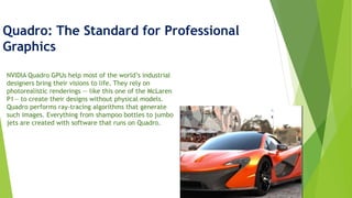 Quadro: The Standard for Professional
Graphics
NVIDIA Quadro GPUs help most of the world’s industrial
designers bring their visions to life. They rely on
photorealistic renderings — like this one of the McLaren
P1— to create their designs without physical models.
Quadro performs ray-tracing algorithms that generate
such images. Everything from shampoo bottles to jumbo
jets are created with software that runs on Quadro.
 