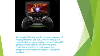 We surprised the world with the announcement of
Project SHIELD at CES 2013. Project SHIELD is a
portable that lets gamers play both Android and PC
games with the benefits of a console-grade
controller, a five-inch retinal screen, and
exceptional sound from tuned port, bass reflex
speakers.
 