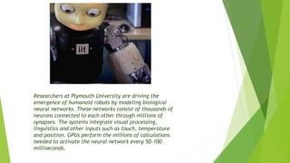 Researchers at Plymouth University are driving the
emergence of humanoid robots by modeling biological
neural networks. These networks consist of thousands of
neurons connected to each other through millions of
synapses. The systems integrate visual processing,
linguistics and other inputs such as touch, temperature
and position. GPUs perform the millions of calculations
needed to activate the neural network every 50-100
milliseconds.
 