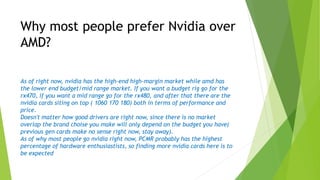 As of right now, nvidia has the high-end high-margin market while amd has
the lower end budget/mid range market. If you want a budget rig go for the
rx470, if you want a mid range go for the rx480, and after that there are the
nvidia cards siting on top ( 1060 170 180) both in terms of performance and
price.
Doesn't matter how good drivers are right now, since there is no market
overlap the brand choise you make will only depend on the budget you have(
previous gen cards make no sense right now, stay away).
As of why most people go nvidia right now, PCMR probably has the highest
percentage of hardware enthusiastists, so finding more nvidia cards here is to
be expected
Why most people prefer Nvidia over
AMD?
 
