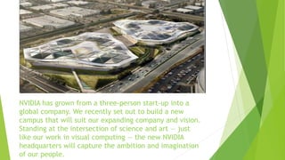 NVIDIA has grown from a three-person start-up into a
global company. We recently set out to build a new
campus that will suit our expanding company and vision.
Standing at the intersection of science and art — just
like our work in visual computing — the new NVIDIA
headquarters will capture the ambition and imagination
of our people.
 