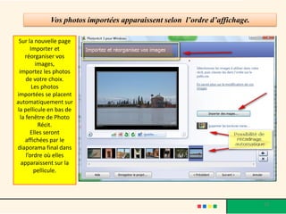 Vos photos importées apparaissent selon l’ordre d’affichage.

 Sur la nouvelle page
       Importer et
    réorganiser vos
          images,
 importez les photos
     de votre choix.
        Les photos
importées se placent
automatiquement sur
la pellicule en bas de
  la fenêtre de Photo
           Récit.
       Elles seront
    affichées par le
diaporama final dans
     l’ordre où elles
  apparaissent sur la
         pellicule.




                                                                            13
 