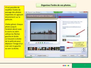 Organisez l’ordre de vos photos.
•Il est possible de
modifier l’ordre de
passage des photos
importées en agissant
directement sur la
pellicule.

•Faites glisser chaque
photo jusqu’à
l’endroit désiré avec
la souris ou alors
utilisez les flèches
gauche et droite
se trouvant à droite
de la pellicule pour
déplacer l’image d’un
cran vers la gauche
ou vers la droite.




                                                            14
 