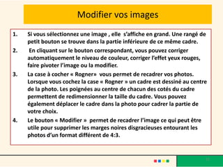 Modifier vos images
1.   Si vous sélectionnez une image , elle s’affiche en grand. Une rangé de
     petit bouton se trouve dans la partie inférieure de ce même cadre.
2.    En cliquant sur le bouton correspondant, vous pouvez corriger
     automatiquement le niveau de couleur, corriger l’effet yeux rouges,
     faire pivoter l’image ou la modifier.
3.   La case à cocher « Rogner» vous permet de recadrer vos photos.
     Lorsque vous cochez la case « Rogner » un cadre est dessiné au centre
     de la photo. Les poignées au centre de chacun des cotés du cadre
     permettent de redimensionner la taille du cadre. Vous pouvez
     également déplacer le cadre dans la photo pour cadrer la partie de
     votre choix.
4.   Le bouton « Modifier » permet de recadrer l’image ce qui peut être
     utile pour supprimer les marges noires disgracieuses entourant les
     photos d’un format différent de 4:3.


                                                                          15
 