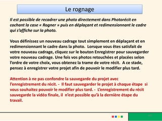 Le rognage
Il est possible de recadrer une photo directement dans Photorécit en
cochant la case « Rogner » puis en déplaçant et redimensionnant le cadre
qui s’affiche sur la photo.

Vous définissez un nouveau cadrage tout simplement en déplaçant et en
redimensionnant le cadre dans la photo. Lorsque vous êtes satisfait de
votre nouveau cadrage, cliquez sur le bouton Enregistrer pour sauvegarder
votre nouveau cadrage. Une fois vos photos retouchées et placées selon
l’ordre de votre choix, vous obtenez la trame de votre récit. A ce stade,
pensez à enregistrer votre projet afin de pouvoir le modifier plus tard.

Attention à ne pas confondre la sauvegarde du projet avec
l’enregistrement du récit. - Il faut sauvegarder le projet à chaque étape si
vous souhaitez pouvoir le modifier plus tard. - L’enregistrement du récit
sauvegarde la vidéo finale, il n’est possible qu’à la dernière étape du
travail.


                                                                               •17
 