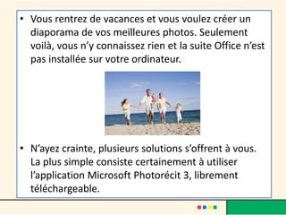 • Vous rentrez de vacances et vous voulez créer un
  diaporama de vos meilleures photos. Seulement
  voilà, vous n’y connaissez rien et la suite Office n’est
  pas installée sur votre ordinateur.




• N’ayez crainte, plusieurs solutions s’offrent à vous.
  La plus simple consiste certainement à utiliser
  l’application Microsoft Photorécit 3, librement
  téléchargeable.
 