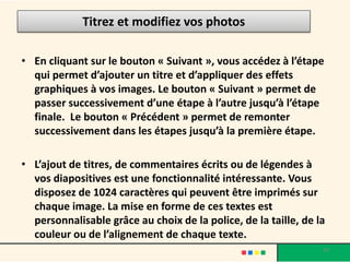 Titrez et modifiez vos photos

• En cliquant sur le bouton « Suivant », vous accédez à l’étape
  qui permet d’ajouter un titre et d’appliquer des effets
  graphiques à vos images. Le bouton « Suivant » permet de
  passer successivement d’une étape à l’autre jusqu’à l’étape
  finale. Le bouton « Précédent » permet de remonter
  successivement dans les étapes jusqu’à la première étape.

• L’ajout de titres, de commentaires écrits ou de légendes à
  vos diapositives est une fonctionnalité intéressante. Vous
  disposez de 1024 caractères qui peuvent être imprimés sur
  chaque image. La mise en forme de ces textes est
  personnalisable grâce au choix de la police, de la taille, de la
  couleur ou de l’alignement de chaque texte.
                                                                 20
 