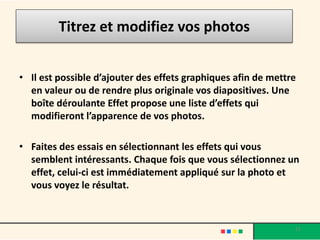 Titrez et modifiez vos photos


• Il est possible d’ajouter des effets graphiques afin de mettre
  en valeur ou de rendre plus originale vos diapositives. Une
  boîte déroulante Effet propose une liste d’effets qui
  modifieront l’apparence de vos photos.

• Faites des essais en sélectionnant les effets qui vous
  semblent intéressants. Chaque fois que vous sélectionnez un
  effet, celui-ci est immédiatement appliqué sur la photo et
  vous voyez le résultat.


                                                               21
 