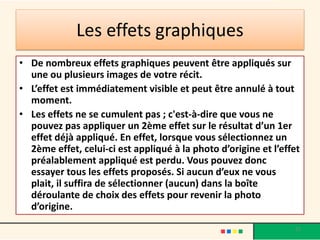 Les effets graphiques
• De nombreux effets graphiques peuvent être appliqués sur
  une ou plusieurs images de votre récit.
• L’effet est immédiatement visible et peut être annulé à tout
  moment.
• Les effets ne se cumulent pas ; c'est-à-dire que vous ne
  pouvez pas appliquer un 2ème effet sur le résultat d’un 1er
  effet déjà appliqué. En effet, lorsque vous sélectionnez un
  2ème effet, celui-ci est appliqué à la photo d’origine et l’effet
  préalablement appliqué est perdu. Vous pouvez donc
  essayer tous les effets proposés. Si aucun d’eux ne vous
  plait, il suffira de sélectionner (aucun) dans la boîte
  déroulante de choix des effets pour revenir la photo
  d’origine.
                                                                 23
 