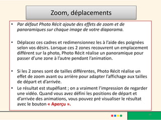 Zoom, déplacements
• Par défaut Photo Récit ajoute des effets de zoom et de
  panoramiques sur chaque image de votre diaporama.

• Déplacez ces cadres et redimensionnez les à l’aide des poignées
  selon vos désirs. Lorsque ces 2 zones recouvrent un emplacement
  différent sur la photo, Photo Récit réalise un panoramique pour
  passer d’une zone à l’autre pendant l’animation.

• Si les 2 zones sont de tailles différentes, Photo Récit réalise un
  effet de zoom avant ou arrière pour adapter l’affichage aux tailles
  de départ et d’arrivée.
• Le résultat est stupéfiant ; on a vraiment l’impression de regarder
  une vidéo. Quand vous avez défini les positions de départ et
  d’arrivée des animations, vous pouvez pré visualiser le résultat
  avec le bouton « Aperçu ».

                                                                        29
 