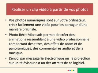 Réaliser un clip vidéo à partir de vos photos

• Vos photos numériques sont sur votre ordinateur,
  créez facilement une vidéo pour les partager d’une
  manière originale.
• Photo Récit Microsoft permet de créer des
  animations ressemblant à une vidéo professionnelle
  comportant des titres, des effets de zoom et de
  panoramiques, des commentaires audio et de la
  musique.
• L’envoi par messagerie électronique ou la projection
  sur un téléviseur est un des attraits de ce logiciel.
                                                          3
 
