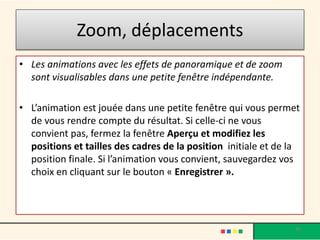 Zoom, déplacements
• Les animations avec les effets de panoramique et de zoom
  sont visualisables dans une petite fenêtre indépendante.

• L’animation est jouée dans une petite fenêtre qui vous permet
  de vous rendre compte du résultat. Si celle-ci ne vous
  convient pas, fermez la fenêtre Aperçu et modifiez les
  positions et tailles des cadres de la position initiale et de la
  position finale. Si l’animation vous convient, sauvegardez vos
  choix en cliquant sur le bouton « Enregistrer ».




                                                                30
 