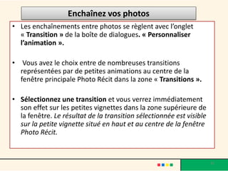 Enchaînez vos photos
• Les enchaînements entre photos se règlent avec l’onglet
  « Transition » de la boîte de dialogues. « Personnaliser
  l’animation ».

•    Vous avez le choix entre de nombreuses transitions
    représentées par de petites animations au centre de la
    fenêtre principale Photo Récit dans la zone « Transitions ».

• Sélectionnez une transition et vous verrez immédiatement
  son effet sur les petites vignettes dans la zone supérieure de
  la fenêtre. Le résultat de la transition sélectionnée est visible
  sur la petite vignette situé en haut et au centre de la fenêtre
  Photo Récit.


                                                                      31
 