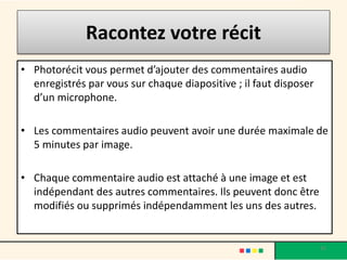 Racontez votre récit
• Photorécit vous permet d’ajouter des commentaires audio
  enregistrés par vous sur chaque diapositive ; il faut disposer
  d’un microphone.

• Les commentaires audio peuvent avoir une durée maximale de
  5 minutes par image.

• Chaque commentaire audio est attaché à une image et est
  indépendant des autres commentaires. Ils peuvent donc être
  modifiés ou supprimés indépendamment les uns des autres.


                                                                   33
 