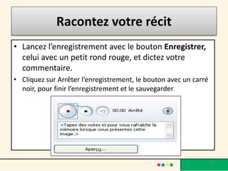 Racontez votre récit
• Lancez l’enregistrement avec le bouton Enregistrer,
  celui avec un petit rond rouge, et dictez votre
  commentaire.
• Cliquez sur Arrêter l’enregistrement, le bouton avec un carré
  noir, pour finir l’enregistrement et le sauvegarder.




                                                                  34
 