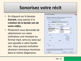 Sonorisez votre récit
• En cliquant sur le bouton
  Suivant, vous passez à la
  création de la bande son de
  votre vidéo.
• Photorécit vous demande de
  sélectionner sur votre
  ordinateur une musique au
  format mp3, wma ou waw qui
  sera ajoutée à votre bande
  son. Vous pouvez enchaîner
  plusieurs morceaux musicaux
  dans le même diaporama.
                                   36
 