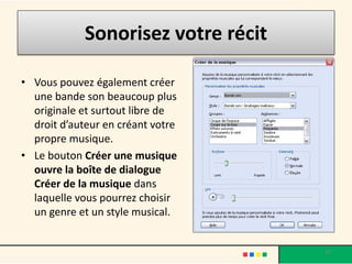 Sonorisez votre récit

• Vous pouvez également créer
  une bande son beaucoup plus
  originale et surtout libre de
  droit d’auteur en créant votre
  propre musique.
• Le bouton Créer une musique
  ouvre la boîte de dialogue
  Créer de la musique dans
  laquelle vous pourrez choisir
  un genre et un style musical.


                                     37
 