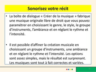 Sonorisez votre récit
• La boîte de dialogue « Créer de la musique » fabrique
  une musique originale libre de droit que vous pouvez
  paramétrer en choisissant le genre, le style, le groupe
  d’instruments, l’ambiance et en réglant le rythme et
  l’intensité.

• Il est possible d’affiner la création musicale en
  choisissant un groupe d’instruments, une ambiance
  et en réglant le rythme et l’intensité. Les options
  sont assez simples, mais le résultat est surprenant.
  Les musiques sont tout à fait correctes et variées.
                                                         38
 