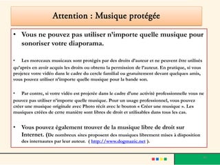 Attention : Musique protégée

• Vous ne pouvez pas utiliser n’importe quelle musique pour
  sonoriser votre diaporama.

• Les morceaux musicaux sont protégés par des droits d’auteur et ne peuvent être utilisés
qu’après en avoir acquis les droits ou obtenu la permission de l’auteur. En pratique, si vous
projetez votre vidéo dans le cadre du cercle familial ou gratuitement devant quelques amis,
vous pouvez utiliser n’importe quelle musique pour la bande son.

• Par contre, si votre vidéo est projetée dans le cadre d’une activité professionnelle vous ne
pouvez pas utiliser n’importe quelle musique. Pour un usage professionnel, vous pouvez
créer une musique originale avec Photo récit avec le bouton « Créer une musique ». Les
musiques créées de cette manière sont libres de droit et utilisables dans tous les cas.


• Vous pouvez également trouver de la musique libre de droit sur
  Internet. (De nombreux sites proposent des musiques librement mises à disposition
    des internautes par leur auteur. ( http://www.dogmazic.net ).


                                                                                                40
 