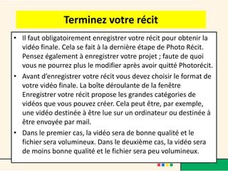 Terminez votre récit
• Il faut obligatoirement enregistrer votre récit pour obtenir la
  vidéo finale. Cela se fait à la dernière étape de Photo Récit.
  Pensez également à enregistrer votre projet ; faute de quoi
  vous ne pourrez plus le modifier après avoir quitté Photorécit.
• Avant d’enregistrer votre récit vous devez choisir le format de
  votre vidéo finale. La boîte déroulante de la fenêtre
  Enregistrer votre récit propose les grandes catégories de
  vidéos que vous pouvez créer. Cela peut être, par exemple,
  une vidéo destinée à être lue sur un ordinateur ou destinée à
  être envoyée par mail.
• Dans le premier cas, la vidéo sera de bonne qualité et le
  fichier sera volumineux. Dans le deuxième cas, la vidéo sera
  de moins bonne qualité et le fichier sera peu volumineux.
                                                                41
 