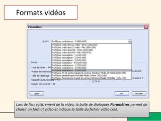 Formats vidéos




Lors de l’enregistrement de la vidéo, la boîte de dialogues Paramètres permet de
choisir un format vidéo et indique la taille du fichier vidéo créé.
                                                                                   44
 
