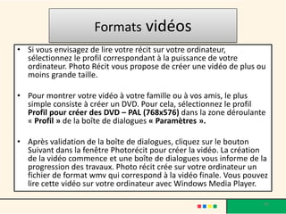 Formats vidéos
• Si vous envisagez de lire votre récit sur votre ordinateur,
  sélectionnez le profil correspondant à la puissance de votre
  ordinateur. Photo Récit vous propose de créer une vidéo de plus ou
  moins grande taille.

• Pour montrer votre vidéo à votre famille ou à vos amis, le plus
  simple consiste à créer un DVD. Pour cela, sélectionnez le profil
  Profil pour créer des DVD – PAL (768x576) dans la zone déroulante
  « Profil » de la boîte de dialogues « Paramètres ».

• Après validation de la boîte de dialogues, cliquez sur le bouton
  Suivant dans la fenêtre Photorécit pour créer la vidéo. La création
  de la vidéo commence et une boîte de dialogues vous informe de la
  progression des travaux. Photo récit crée sur votre ordinateur un
  fichier de format wmv qui correspond à la vidéo finale. Vous pouvez
  lire cette vidéo sur votre ordinateur avec Windows Media Player.

                                                                   45
 