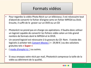 Formats vidéos
• Pour regardez la vidéo Photo Récit sur un téléviseur, il est nécessaire tout
  d’abord de convertir le fichier d’origine wmv en fichier MPEG4 ou DivX.
  Ensuite, il suffit de le graver sur un DVD ou un CD

• Photorécit ne prend pas en charge ces opérations. Il faudra donc utiliser
  un logiciel capable de convertir les fichiers vidéo selon un très grand
  nombre de formats dont le MPEG4 et le DIVX.
• Un second logiciel est nécessaire à la gravure du CD- Rom. Il existe des
  logiciels à acheter tels Convert Movies ( +- 29,90 € ) ou des solutions
  gratuites tels « Super »
• ( mode d’emploi ici ) ou autres.

• Si vous envoyez votre récit par mail, Photorécit compresse la taille de la
  vidéo au détriment de la qualité,
                                                                                 46
 