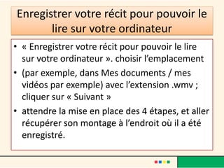 Enregistrer votre récit pour pouvoir le
       lire sur votre ordinateur
• « Enregistrer votre récit pour pouvoir le lire
  sur votre ordinateur ». choisir l’emplacement
• (par exemple, dans Mes documents / mes
  vidéos par exemple) avec l’extension .wmv ;
  cliquer sur « Suivant »
• attendre la mise en place des 4 étapes, et aller
  récupérer son montage à l’endroit où il a été
  enregistré.
 