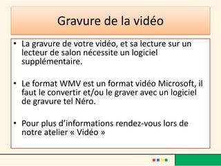 Gravure de la vidéo
• La gravure de votre vidéo, et sa lecture sur un
  lecteur de salon nécessite un logiciel
  supplémentaire.

• Le format WMV est un format vidéo Microsoft, il
  faut le convertir et/ou le graver avec un logiciel
  de gravure tel Néro.

• Pour plus d’informations rendez-vous lors de
  notre atelier « Vidéo »
 