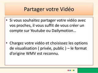 Partager votre Vidéo
• Si vous souhaitez partager votre vidéo avec
  vos proches, il vous suffit de vous créer un
  compte sur Youtube ou Dailymotion…

• Chargez votre vidéo et choisissez les options
  de visualisation ( privée, public ) – le format
  d’origine WMV est reconnu.
 