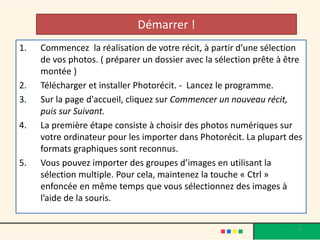 Démarrer !
1.   Commencez la réalisation de votre récit, à partir d’une sélection
     de vos photos. ( préparer un dossier avec la sélection prête à être
     montée )
2.   Télécharger et installer Photorécit. - Lancez le programme.
3.   Sur la page d'accueil, cliquez sur Commencer un nouveau récit,
     puis sur Suivant.
4.   La première étape consiste à choisir des photos numériques sur
     votre ordinateur pour les importer dans Photorécit. La plupart des
     formats graphiques sont reconnus.
5.   Vous pouvez importer des groupes d’images en utilisant la
     sélection multiple. Pour cela, maintenez la touche « Ctrl »
     enfoncée en même temps que vous sélectionnez des images à
     l’aide de la souris.


                                                                      9
 