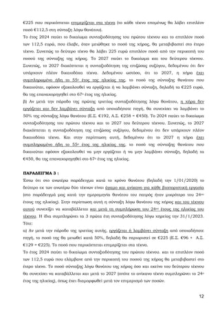 12
€225 που περικόπτεται επιμερίζεται στα τέκνα (το κάθε τέκνο επομένως θα λάβει επιπλέον
ποσό €112,5 στη σύνταξη λόγω θανάτου).
Το έτος 2024 παύει το δικαίωμα συνταξιοδότησης του πρώτου τέκνου και το επιπλέον ποσό
των 112,5 ευρώ, που έλαβε, όταν μειώθηκε το ποσό της χήρας, θα μεταβιβαστεί στο έτερο
τέκνο. Συνεπώς το δεύτερο τέκνο θα λάβει 225 ευρώ επιπλέον ποσό από την περικοπή του
ποσού της σύνταξης της χήρας. Το 2027 παύει το δικαίωμα και του δεύτερου τέκνου.
Συνεπώς, το 2027 διακόπτεται η συνταξιοδότηση της επιζώσας συζύγου, δεδομένου ότι δεν
υπάρχουν πλέον δικαιοδόχα τέκνα. Δεδομένου ωστόσο, ότι το 2027, η χήρα έχει
συμπληρωμένο ήδη το 55ο έτος της ηλικίας της, το ποσό της σύνταξης θανάτου που
δικαιούται, εφόσον εξακολουθεί να εργάζεται ή να λαμβάνει σύνταξη, δηλαδή τα €225 ευρώ,
θα της επαναχορηγηθεί στο 67ο έτος της ηλικίας.
β) Αν μετά την πάροδο της πρώτης τριετίας συνταξιοδότησης λόγω θανάτου, η χήρα δεν
εργάζεται και δεν λαμβάνει σύνταξη από οποιαδήποτε πηγή, θα συνεχίσει να λαμβάνει το
50% της σύνταξης λόγω θανάτου (Ε.Σ. €192, Α.Σ. €258 = €450). Το 2024 παύει το δικαίωμα
συνταξιοδότησης του πρώτου τέκνου και το 2027 του δεύτερου τέκνου. Συνεπώς, το 2027
διακόπτεται η συνταξιοδότηση της επιζώσας συζύγου, δεδομένου ότι δεν υπάρχουν πλέον
δικαιοδόχα τέκνα. Και στην περίπτωση αυτή, δεδομένου ότι το 2027 η χήρα έχει
συμπληρωμένο ήδη το 55ο έτος της ηλικίας της, το ποσό της σύνταξης θανάτου που
δικαιούται εφόσον εξακολουθεί να μην εργάζεται ή να μην λαμβάνει σύνταξη, δηλαδή τα
€450, θα της επαναχορηγηθεί στο 67ο έτος της ηλικίας.
ΠΑΡΑΔΕΙΓΜΑ 3 :
Έστω ότι στο ανωτέρω παράδειγμα κατά το χρόνο θανάτου (δηλαδή την 1/01/2020) το
δεύτερο εκ των ανωτέρω δύο τέκνων είναι άγαμο και ανίκανο για κάθε βιοποριστική εργασία
(στο παράδειγμά μας κατά την ημερομηνία θανάτου του πατρός ήταν μικρότερο του 24ου
έτους της ηλικίας). Στην περίπτωση αυτή η σύνταξη λόγω θανάτου της χήρας και του τέκνου
αυτού συνεχίζει να καταβάλλεται και μετά τη συμπλήρωση του 24ου έτους της ηλικίας του
τέκνου. Η ίδια συμπληρώνει τα 3 πρώτα έτη συνταξιοδότησης λόγω χηρείας την 31/1/2023.
Τότε:
α) Αν μετά την πάροδο της τριετίας αυτής, εργάζεται ή λαμβάνει σύνταξη από οποιαδήποτε
πηγή, το ποσό της θα μειωθεί κατά 50%, δηλαδή θα περιοριστεί σε €225 (Ε.Σ. €96 + Α.Σ.
€129 = €225). Το ποσό που περικόπτεται επιμερίζεται στα τέκνα.
Το έτος 2024 παύει το δικαίωμα συνταξιοδότησης του πρώτου τέκνου. και το επιπλέον ποσό
των 112,5 ευρώ που ελάμβανε από την περικοπή του ποσού της χήρας θα μεταβιβαστεί στο
έτερο τέκνο. Το ποσό σύνταξης λόγω θανάτου της χήρας όσο και εκείνο του δεύτερου τέκνου
θα συνεχίσει να καταβάλλεται και μετά το 2027 (οπότε το ανίκανο τέκνο συμπληρώνει το 24ο
έτος της ηλικίας), όπως έχει διαμορφωθεί μετά τον επιμερισμό των ποσών.
ΑΔΑ: 63ΗΕΗ-ΓΘΠ
 