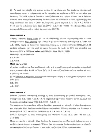 13
β) Αν μετά την πάροδο της τριετίας αυτής, δεν εργάζεται και δεν λαμβάνει σύνταξη από
οποιαδήποτε πηγή, η επιζώσα σύζυγος θα συνεχίσει να λαμβάνει το 50% της σύνταξης του
θανόντος. Το 2024 παύει το δικαίωμα συνταξιοδότησης του πρώτου τέκνου ενώ το δεύτερο
ανίκανο τέκνο και η επιζώσα σύζυγος θα συνεχίσουν να λαμβάνουν το ποσό της σύνταξης που
τους αντιστοιχεί και μετά το 2027, δηλαδή €450 για τη χήρα (Ε.Σ. € 192 + Α.Σ. €258 =
€450) και για το δεύτερο τέκνο €225 (Ε.Σ.€96 + Α.Σ. €129 = €225 + €112,5 επιπλέον ποσό
που μεταβιβάστηκε από το πρώτο τέκνο, σύνολο €337,5).
ΠΑΡΑΔΕΙΓΜΑ 4 :
Άνδρας έγγαμος, χωρίς τέκνα, με 35 έτη ασφάλισης και 40 έτη διαμονής στην Ελλάδα
συνταξιοδοτείται λόγω γήρατος την 1/9/2016 με ποσό σύνταξης 900 ευρώ (Ε.Σ. €384 και
Α.Σ. €516, χωρίς να δικαιούται προσωπική διαφορά), ο οποίος πεθαίνει 20/10/2019. Η
επιζώσα σύζυγος, ετών 56 κατά το χρόνο θανάτου, θα λάβει το 50% της σύνταξης του
θανόντος (50% x €900) για τρία έτη (1/11/2019 έως 31/10/2022).
Η σύνταξη της αναλύεται σε :
Ε.Σ. €192
Α.Σ. €258
Μετά την τριετία:
α) αν δεν εργάζεται και δεν λαμβάνει σύνταξη από οποιαδήποτε πηγή, συνεχίζει η καταβολή
της ως άνω σύνταξης (€450) εφ’ όρου ζωής, αν δεν συντρέξουν λόγοι παύσης του δικαιώματος
ή μείωσης του ποσού.
β) αν εργάζεται ή λαμβάνει σύνταξη από οποιαδήποτε πηγή, η σύνταξη θα περιοριστεί κατά
50% ήτοι:
Ε.Σ.: €96
Α.Σ.: €129
ΠΑΡΑΔΕΙΓΜΑ 5 :
Γυναίκα λαμβάνει αναπηρική σύνταξη εξ ιδίου δικαιώματος, με βαθμό αναπηρίας 70%,
ύψους €600 (Ε.Σ. €288 + Α.Σ €312). Ο ασφαλισμένος σύζυγος πεθαίνει την 15.02.2020 και
δικαιούτο σύνταξης ύψους €900 (Ε.Σ. €384 + Α.Σ. €516)
Την πρώτη τριετία, η επιζώσα σύζυγος λαμβάνει κανονικά την σύνταξη εξ ιδίου δικαιώματος
και η σύνταξη λόγω θανάτου που θα λάβει αντιστοιχεί στο 50% της σύνταξης που δικαιούτο ο
θανών (50% x €900 = €450 και αναλύεται σε Ε.Σ. €192 + Α.Σ. €258).
Σύνολο συντάξεων εξ ιδίου δικαιώματος και θανάτου: €1050 (Ε.Σ. 288+192 και Α.Σ.
312+258).
Μετά την τριετία η σύνταξη λόγω θανάτου θα παραμείνει στο ίδιο ποσό, δεδομένου ότι η
επιζώσα είναι ανάπηρη με ποσοστό 67% και άνω και συνεπώς λαμβάνει ολόκληρη τη σύνταξη
για όσο χρονικό διάστημα διαρκεί η αναπηρία, ανεξαρτήτως άλλων προϋποθέσεων.
ΑΔΑ: 63ΗΕΗ-ΓΘΠ
 