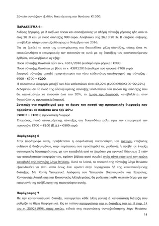 14
Σύνολο συντάξεων εξ ιδίου δικαιώματος και θανάτου: €1050.
ΠΑΡΑΔΕΙΓΜΑ 6 :
Άνδρας έγγαμος, με 2 ανήλικα τέκνα και συνταξιούχος με πλήρη σύνταξη γήρατος ήδη από το
έτος 2010 και με ποσό σύνταξης 900 ευρώ. Αποβιώνει στις 26.10.2016. Η επιζώσα σύζυγος,
υποβάλλει αίτηση συνταξιοδότησης το Νοέμβριο του 2016.
Για να βρεθεί το ποσό της απονεμόμενης στα δικαιοδόχα μέλη σύνταξης, ούτως ώστε να
επακολουθήσει ο επιμερισμός των ποσοστών σε αυτά με τις διατάξεις του κοινοποιούμενου
άρθρου, υπολογίζουμε ως εξής:
Ποσό σύνταξης θανάτου πριν το ν. 4387/2016 (καθαρό προ φόρου) : €900
Ποσό σύνταξης θανάτου με βάση το ν. 4387/2016 (καθαρό προ φόρου): €700 ευρώ
Διαφορά σύνταξης μεταξύ προγενέστερου και νέου καθεστώτος υπολογισμού της σύνταξης :
€900 - €700 = €200
Η ποσοστιαία διαφορά μεταξύ των δύο καθεστώτων είναι 22,22% (€200:€900Χ100=22,22%)
Δεδομένου ότι το ποσό της απονεμόμενης σύνταξης υπολείπεται του ποσού της σύνταξης που
θα απονέμονταν σε ποσοστό άνω του 20%, το ήμισυ της διαφοράς καταβάλλεται στον
δικαιούχο ως προσωπική διαφορά.
Συνεπώς στο παράδειγμά μας: το ήμισυ του ποσού της προσωπικής διαφοράς που
προκύπτει σε ποσοστό άνω του 20%:
€200:2 = €100 η προσωπική διαφορά
Επομένως, ποσό απονεμόμενης σύνταξης στα δικαιοδόχα μέλη πριν τον επιμερισμό των
ποσοστών: €700 + €100 (Π.Δ.) = €800 ευρώ
Παράγραφος 6
Στην παράγραφο αυτή, προβλέπεται η ασφαλιστική τακτοποίηση του άνεργου επιζώντος
συζύγου ή διαζευγμένου, στην περίπτωση που προσληφθεί ως μισθωτός ή προβεί σε έναρξη
οικονομικής δραστηριότητας, με την καταβολή από το Δημόσιο για χρονικό διάστημα 2 ετών
των ασφαλιστικών εισφορών του, εφόσον βέβαια αυτό συμβεί εντός πέντε ετών από την πρώτη
καταβολή της σύνταξης λόγω θανάτου. Κατά τα λοιπά, το ποσοστό της σύνταξης λόγω θανάτου
εξακολουθεί να είναι αυτό όπως έχει οριστεί στην παράγραφο 5β της κοινοποιούμενης
διάταξης. Με Κοινή Υπουργική Απόφαση των Υπουργών Οικονομικών και Εργασίας,
Κοινωνικής Ασφάλισης και Κοινωνικής Αλληλεγγύης, θα ρυθμιστεί κάθε σχετικό θέμα για την
εφαρμογή της πρόβλεψης της παραγράφου αυτής.
Παράγραφος 7
Με την κοινοποιούμενη διάταξη, καταργείται κάθε άλλη γενική ή καταστατική διάταξη που
ρυθμίζει το θέμα διαφορετικά. Ως εκ τούτου καταργούνται και οι διατάξεις του αρ. 8 παρ. 14
του ν. 2592/1998, όπως ισχύει, ειδικά στις περιπτώσεις συνταξιοδότησης λόγω θανάτου.
ΑΔΑ: 63ΗΕΗ-ΓΘΠ
 