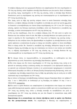 3
Η επιζώσα σύζυγος κατά την ημερομηνία θανάτου του ασφαλισμένου δεν έχει συμπληρώσει το
55ο έτος της ηλικίας, οπότε λαμβάνει σύνταξη λόγω θανάτου για μία τριετία. Κατά τη διάρκεια
της τριετίας, όμως, συμπληρώνει το 55ο έτος της ηλικίας, οπότε η σύνταξη λόγω θανάτου
διακόπτεται μετά τη συμπλήρωση της τριετίας και επαναχορηγείται με τη συμπλήρωση του
67ου έτους της ηλικίας της.
Εάν, όμως, μετά τη λήξη της τριετίας υπάρχει τέκνο το οποίο δικαιούται σύνταξης λόγω
θανάτου, η επιζώσα σύζυγος συνεχίζει να λαμβάνει τη σύνταξη και μετά την τριετία και μέχρι
να διακοπεί η συνταξιοδότηση του τέκνου (λόγω συμπλήρωσης του 18ου ή του 24ου έτους της
ηλικίας, εφόσον στη δεύτερη περίπτωση σπουδάζει), οπότε και διακόπτεται η καταβολή της
σύνταξης, η οποία επαναχορηγείται στο 67ο έτος της ηλικίας της.
β) Στο ως άνω παράδειγμα, έστω ότι η επιζώσα σύζυγος είναι 49 ετών κατά το χρόνο του
θανάτου και έχει ανήλικο τέκνο 8 ετών. Θα λάβει τη σύνταξη θανάτου την πρώτη τριετία και –
παρά το γεγονός ότι δεν συμπληρώνει το 55ο έτος κατά τη διάρκεια της τριετίας αυτής –
δεδομένου ότι έχει ανήλικο τέκνο, θα εξακολουθήσει να λαμβάνει τη σύνταξη θανάτου για όσο
χρόνο υφίσταται η ανηλικότητα (ή μέχρι το πέρας των σπουδών, εφόσον το τέκνο σπουδάζει).
Μετά το πέρας αυτών, θα διακοπεί η καταβολή της σύνταξης, δεδομένου όμως ότι κατά τη
διάρκεια λήψης της σύνταξης και έως την ενηλικίωση του τέκνου ή την παύση των σπουδών
του, η σύζυγος συμπληρώνει το 55ο έτος της ηλικίας της, η σύνταξη θανάτου θα της
επαναχορηγηθεί με τη συμπλήρωση του 67ου έτους της ηλικίας της.
Β) Τα νόμιμα τέκνα, τα νομιμοποιηθέντα, τα αναγνωρισθέντα, τα υιοθετημένα και όσα
εξομοιώνονται με αυτά, δικαιούνται της σύνταξης λόγω θανάτου, εφόσον:
i) Είτε είναι άγαμα και δεν έχουν συμπληρώσει το 18ο έτος της ηλικίας τους, εκτός κι αν
φοιτούν σε ανώτερες σχολές ή ανώτατες σχολές του εσωτερικού ή του εξωτερικού (ακόμη και
αν φοιτούν για απόκτηση δεύτερου πτυχίου ή σε μεταπτυχιακά προγράμματα ή εκπονούν
διδακτορική διατριβή) ή σε ΙΕΚ ή σε Κέντρα/Σχολές Επαγγελματικής Κατάρτισης, οπότε και
η χορήγηση της σύνταξης παρατείνεται έως τη λήξη της φοίτησής τους σε αυτές και σε κάθε
περίπτωση έως τη συμπλήρωση του 24ου έτους.
Ως εκ τούτου το δικαίωμα συνταξιοδότησης ενηλίκων άγαμων θυγατέρων βάσει του άρθρου 9
παρ. 1 του ν. 3865/2010, σε συνδυασμό με τις διατάξεις του άρθρου 14 παρ. 3 του ν.
3863/2010, καταργείται.
ii) Είτε κατά το χρόνο θανάτου του ασφαλισμένου ή συνταξιούχου είναι άγαμα και ανίκανα
προς κάθε βιοποριστική εργασία, εφόσον η ανικανότητα επήλθε πριν από τη συμπλήρωση του
24ου έτους της ηλικίας τους, οπότε η σύνταξη συνεχίζει να καταβάλλεται και μετά τη
συμπλήρωση του 24ου έτους της ηλικίας και για όσο διαρκεί η ανικανότητα προς κάθε
βιοποριστική εργασία.
Σημειώνουμε ότι η ανικανότητα του τέκνου εξετάζεται κατά το χρόνο του θανάτου
και όχι μεταγενέστερα αυτού. Για παράδειγμα ο θάνατος του ασφαλισμένου ή
ΑΔΑ: 63ΗΕΗ-ΓΘΠ
 